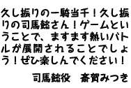 斎賀みつきさんスペシャルコメント　
久し振りの一騎当千！久し振りの司馬懿さん！ゲームということで、ますます熱いバトルが展開されることでしょう！ぜひ楽しんでください！斎賀みつき