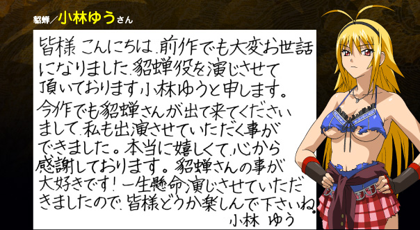 
貂蝉/小林ゆうさん 皆様こんにちは。前作でも大変お世話になりました。貂蝉役を演じさせていただいております、小林ゆうと申します。今作でも貂蝉さんが出て来てくださいまして、私も出演させていただく事ができました。本当に嬉しくて、心から感謝しております。貂蝉さんの事が大好きです！一生懸命演じさせていただきましたので、皆様どうか楽しんで下さいね。小林ゆう