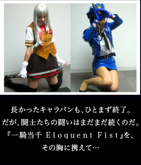 長かったキャラバンも、ひとまず終了。だが、闘士たちの闘いはまだまだ続くのだ。
『一騎当千 Eloquent Fist』を、その胸に携えて…