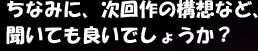 ちなみに、次回作の構想など、聞いても良いでしょうか?