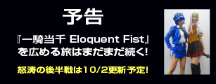 予告 
	  『一騎当千 Eloquent Fist』を広める旅はまだまだ続く！怒涛の後半戦は10/2更新予定！