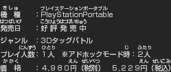 機種:PlayStationPortable　発売日:2010年2月25日　ジャンル:3Dタッグバトル　プレイ人数:1人※アドホックモード時:2人　価格:4,980円(税別)5,229円(税込)