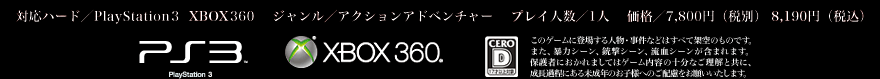 対応ハード／PlayStation 3  XBOX360 　ジャンル／アクションアドベンチャー　 プレイ人数／1人　 価格／7,800円（税別） 8,190円（税込） PS3 XBOX360 CERO D