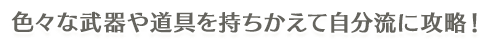 色々な武器や道具を持ちかえて自分流に攻略！