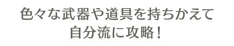 色々な武器や道具を持ちかえて自分流に攻略！