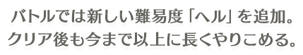 バトルでは新しい難易度「ヘル」を追加。 クリア後も今まで以上に長くやりこめる。