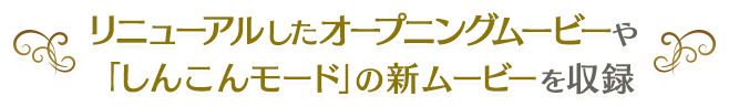 リニューアルしたオープニングムービーや 「しんこんモード」の新ムービーを収録