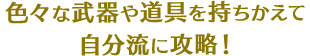 色々な武器や道具を持ちかえて自分流に攻略！