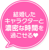 結婚した キャラクターと 濃密な時間を 過ごせる♥