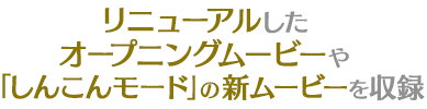 リニューアルした オープニングムービーや 「しんこんモード」の新ムービーを収録