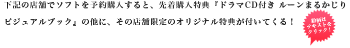 下記の店舗でソフトを予約購入すると、先着購入特典『ドラマCD付き ルーンまるかじりビジュアルブック』の他に、その店舗限定のオリジナル特典が付いてくる！