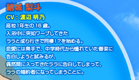 結城 梨斗 
CV：渡辺 明乃 
高校１年生の16歳。
入浴中に突如ワープしてきた
ララと成り行きで同棲！？を始める。
恋愛には奥手で、中学時代から憧れていた春菜に
告白しようと試みるが、
偶然間に入ってきたララに告白してしまって、
ララの婚約者になってしまうことに。 