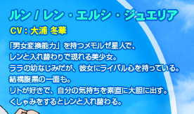 ルン / レン・エルシ・ジュエリア
CV：大浦 冬華
「男女変換能力」を持つメモルゼ星人で、
レンと入れ替わりで現れる美少女。
ララの幼なじみだが、彼女にライバル心を持っている。
結構腹黒の一面も。
リトが好きで、自分の気持ちを素直に大胆に出す。
くしゃみをするとレンと入れ替わる。 