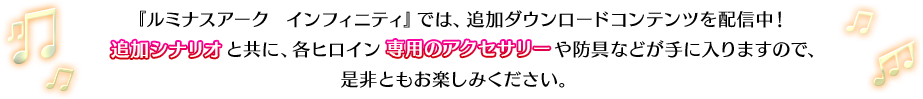 『ルミナスアーク  インフィニティ』では、追加ダウンロードコンテンツを配信していきます。追加シナリオと共に、各ヒロイン専用のアクセサリーや防具などが手に入りますので、是非ともお楽しみください。