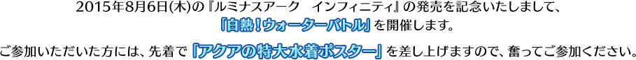 2015年8月6日(木)の『ルミナスアーク  インフィニティ』の発売を記念いたしまして、「白熱！ウォーターバトル」体験会を開催します。ご参加いただいた方には、先着で「アクアの特大水着ポスター」を差し上げますので、奮ってご参加ください。