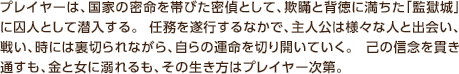 プレイヤーは、国家の密命を帯びた密偵として、欺瞞と背徳に満ちた「監獄城」に囚人として潜入する。 任務を遂行するなかで、主人公は様々な人と出会い、戦い、時には裏切られながら、自らの運命を切り開いていく。 己の信念を貫き通すも、金と女に溺れるも、その生き方はプレイヤー次第。