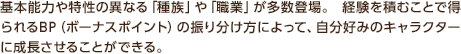 基本能力や特性の異なる「種族」や「職業」が多数登場。 経験を積むことで得られるBP（ボーナスポイント）の振り分け方によって、自分好みのキャラクターに成長させることができる。