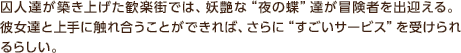 囚人達が築き上げた歓楽街では、妖艶な“夜の蝶”達が冒険者を出迎える。 彼女達と上手に触れ合うことができれば、さらに“すごいサービス”を受けられるらしい。