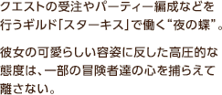 クエストの受注やパーティー編成などを行うギルド「スターキス」で働く“夜の蝶”。彼女の可愛らしい容姿に反した高圧的な態度は、一部の冒険者達の心を捕らえて離さない。