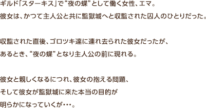 ギルド「スターキス」で“夜の蝶”として働く女性、エマ。彼女は、かつて主人公と共に監獄城へと収監された囚人のひとりだった。収監された直後、ゴロツキ達に連れ去られた彼女だったが、あるとき、“夜の蝶”となり主人公の前に現れる。彼女と親しくなるにつれ、彼女の抱える問題、そして彼女が監獄城に来た本当の目的が明らかになっていくが・・・。