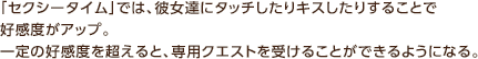 「セクシータイム」では、彼女達にタッチしたりキスしたりすることで好感度がアップ。 一定の好感度を超えると、専用クエストを受けることができるようになる。