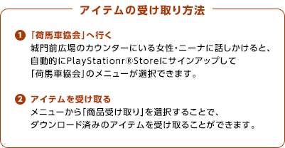 （１）アイテムの受け取り方法 / 「荷馬車協会」へ行く / 城門前広場のカウンターにいる女性・ニーナに話しかけると、自動的にPlayStationｒ®Storeにサインアップして「荷馬車協会」のメニューが選択できます。/ （２）アイテムを受け取る / メニューから「商品受け取り」を選択することで、ダウンロード済みのアイテムを受け取ることができます。