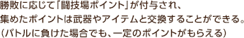 勝敗に応じて「闘技場ポイント」が付与され、集めたポイントは武器やアイテムと交換することができる。（バトルに負けた場合でも、一定のポイントがもらえる）