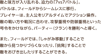 敵と味方が入り乱れる、迫力の「7vs7バトル」。バトルは、フィールドからシームレスに移行。プレイヤーは、主人公をリアルタイムでアクション操作。敵の戦い方や戦況に合わせ、攻撃重視や防御重視といった号令をかけながら、パーティー（クラン）を勝利へと導く。また、フィールドでは、「しゃがみ移動」することで敵から見つかりづらくなったり、「挑発」することで敵をおびき出したりすることができる。