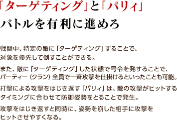 「ターゲティング」と「パリィ」バトルを有利に進めろ / 戦闘中、特定の敵に「ターゲティング」することで、対象を優先して倒すことができる。また、敵に「ターゲティング」した状態で号令を発することで、パーティー（クラン）全員で一斉攻撃を仕掛けるといったことも可能。打撃による攻撃をはじき返す「パリィ」は、敵の攻撃がヒットするタイミングに合わせて防御姿勢をとることで発生。攻撃をはじき返すと同時に、姿勢を崩した相手に攻撃をヒットさせやすくなる。