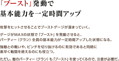 「ブースト」発動で基本能力を一定時間アップ / 攻撃をヒットさせることでブーストゲージが溜まっていく。 ゲージがMAXの状態で「ブースト」を発動させると、パーティー（クラン）全員の基本能力が一定時間アップした状態になる。 強敵との戦いや、ピンチを切り抜けるのに有効であると同時に素早く戦闘を終えるのにも役立つ。ただし、敵のパーティー（クラン）も「ブースト」を使ってくるので、注意が必要だ。