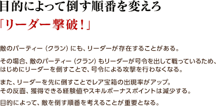 目的によって倒す順番を変えろ「リーダー撃破！」/ 敵のパーティー（クラン）にも、リーダーが存在することがある。 その場合、敵のパーティー（クラン）もリーダーが号令を出して戦っているため、はじめにリーダーを倒すことで、号令による攻撃を行わなくなる。 また、リーダーを先に倒すことでレア宝箱の出現率がアップ。その反面、獲得できる経験値やスキルボーナスポイントは減少する。目的によって、敵を倒す順番を考えることが重要となる。