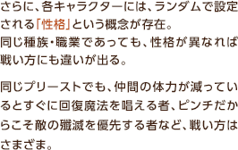 さらに、各キャラクターには、ランダムで設定される「性格」という概念が存在。同じ種族・職業であっても、性格が異なれば戦い方にも違いが出る。同じプリーストでも、仲間の体力が減っているとすぐに回復魔法を唱える者、ピンチだからこそ敵の殲滅を優先する者など、戦い方はさまざま。