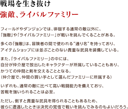 戦場を生き抜け強敵、ライバルファミリー / フィールドやダンジョンでは、徘徊する通常の敵以外に、「強敵」や「ライバルファミリー」が戦いを挑んでくることがある。多くの「強敵」は、冒険者の間で使われる“通り名”を持っており、アイテムショップには並ぶことのない貴重な武具を装備している。また、「ライバルファミリー」の中には、自分が仲介屋で放出したキャラクターが所属していることもあり、かつての仲間と剣を交えることとなる。（仲介屋で、仲間の買い手として選んだファミリーに所属する）いずれも、通常の敵に比べて高い戦闘能力を備えており、苦戦を強いられることは必至。ただし、倒すと貴重な武具を得られることもあるため、彼らに遭遇したときは決死の覚悟で戦いを挑んでみるのもよいだろう。