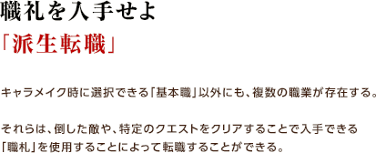 職礼を入手せよ「派生転職」 / キャラメイク時に選択できる「基本職」以外にも、複数の職業が存在する。それらは、倒した敵や、特定のクエストをクリアすることで入手できる「職札」を使用することによって転職することができる。