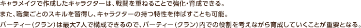 キャラメイクで作成したキャラクターは、戦闘を重ねることで強化・育成できる。また、職業ごとのスキルを習得し、キャラクターの持つ特性を伸ばすことも可能。パーティー（クラン）は最大7人で構成できるので、パーティー（クラン）内での役割を考えながら育成していくことが重要となる。