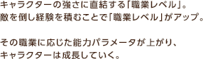 キャラクターの強さに直結する「職業レベル」。敵を倒し経験を積むことで「職業レベル」がアップ。 その職業に応じた能力パラメータが上がり、キャラクターは成長していく。