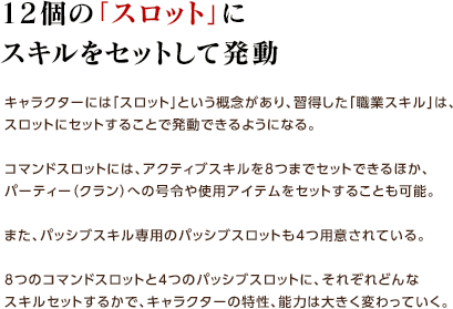 12個の「スロット」にスキルをセットして発動 / キャラクターには「スロット」という概念があり、習得した「職業スキル」は、スロットにセットすることで発動できるようになる。コマンドスロットには、アクティブスキルを8つまでセットできるほか、パーティー（クラン）への号令や使用アイテムをセットすることも可能。また、パッシブスキル専用のパッシブスロットも4つ用意されている。8つのコマンドスロットと4つのパッシブスロットに、それぞれどんなスキルセットするかで、キャラクターの特性、能力は大きく変わっていく。