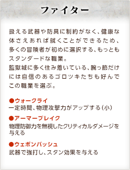 ファイター / 扱える武器や防具に制約がなく、健康な体さえあれば就くことができるため、多くの冒険者が初めに選択する、もっともスタンダードな職業。監獄城に多く住み着いている、腕っ節だけには自信のあるゴロツキたちも好んでこの職業を選ぶ。