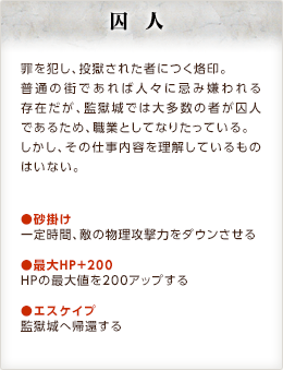 囚人 / 罪を犯し、投獄された者につく烙印。普通の街であれば人々に忌み嫌われる存在だが、監獄城では大多数の者が囚人であるため、職業としてなりたっている。しかし、その仕事内容を理解しているものはいない。