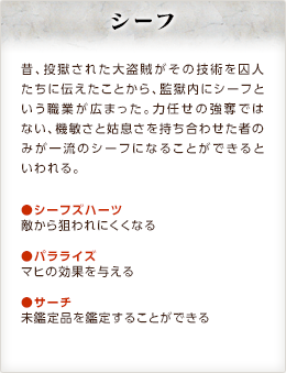 シーフ / 昔、投獄された大盗賊がその技術を囚人たちに伝えたことから、監獄内にシーフという職業が広まった。力任せの強奪ではない、機敏さと姑息さを持ち合わせた者のみが一流のシーフになることができるといわれる。