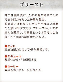 プリースト / 神の加護を受け、人々の傷を癒すことのできる能力をもった神聖な職業。監獄城では滅多にお目にかかれない職業だと思われがちだが、プリーストとしての能力を悪用し、治療費という名目で大金を稼ごうと目論む輩が意外と多い。