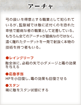 アーチャ / 弓の扱いを得意とする職業として知られているが、監獄城では敵に近付くのを恐れた卑怯で臆病な者の職業として定着している。もちろん全てのアーチャが臆病なのではなく、遠く離れたターゲットを一発で射抜く本物の技術を持つ者もいる。