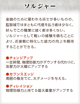 ソルジャー / 金銭のために雇われる兵士が多いものの、監獄城ではまともに代価を払う者は少なく、好んでこの職業に就く者は多くない。ソルジャーとして戦いの経験を積むことにより、近接戦に特化した能力の向上を期待することができる。