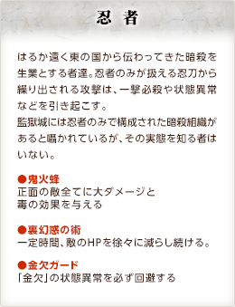 忍者 / はるか遠く東の国から伝わってきた暗殺を生業とする者達。忍者のみが扱える忍刀から繰り出される攻撃は、一撃必殺や状態異常などを引き起こす。監獄城には忍者のみで構成された暗殺組織があると囁かれているが、その実態を知る者はいない。