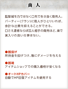 商人 / 監獄城を力ではなく口先で生き抜く商売人。パーティー（クラン）に商人がひとりいれば、余計な出費を抑えることができる。口さえ達者ならば囚人相手の商売ほど、楽で実入りの良い仕事はない。