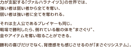 力が支配する「ヴァルハラナイツ3」の世界では、強い者は弱い者から全てを奪い、弱い者は強い者に全てを奪われる。それは主人公であるプレイヤーも同じ。戦場で勝利したら、倒れている敵の体を“まさぐり”、金やアイテムを奪い取ることができる。勝利の喜びだけでなく、背徳感をも感じさせるのが「まさぐりシステム」。