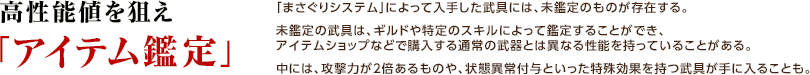  高性能値を狙え「アイテム鑑定」 / 「まさぐりシステム」によって入手した武具には、未鑑定のものが存在する。未鑑定の武具は、ギルドや特定のスキルによって鑑定することができ、アイテムショップなどで購入する通常の武器とは異なる性能を持っていることがある。中には、攻撃力が2倍あるものや、状態異常付与といった特殊効果を持つ武具が手に入ることも。