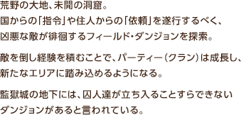 荒野の大地、未開の洞窟。国からの「指令」や住人からの「依頼」を遂行するべく、凶悪な敵が徘徊するフィールド・ダンジョンを探索。敵を倒し経験を積むことで、パーティー（クラン）は成長し、新たなエリアに踏み込めるようになる。監獄城の地下には、囚人達が立ち入ることすらできないダンジョンがあると言われている。