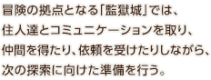 冒険の拠点となる「監獄城」では、住人達とコミュニケーションを取り、仲間を得たり、依頼を受けたりしながら、次の探索に向けた準備を行う。