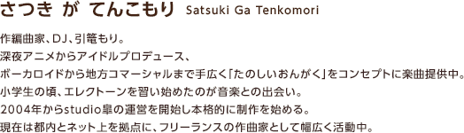 さつき が てんこもり　Satsuki Ga Tenkomori / 作編曲家、DJ、引篭もり。深夜アニメからアイドルプロデュース、ボーカロイドから地方コマーシャルまで手広く「たのしいおんがく」をコンセプトに楽曲提供中。小学生の頃、エレクトーンを習い始めたのが音楽との出会い。2004年からstudio皐の運営を開始し本格的に制作を始める。現在は都内とネット上を拠点に、フリーランスの作曲家として幅広く活動中。